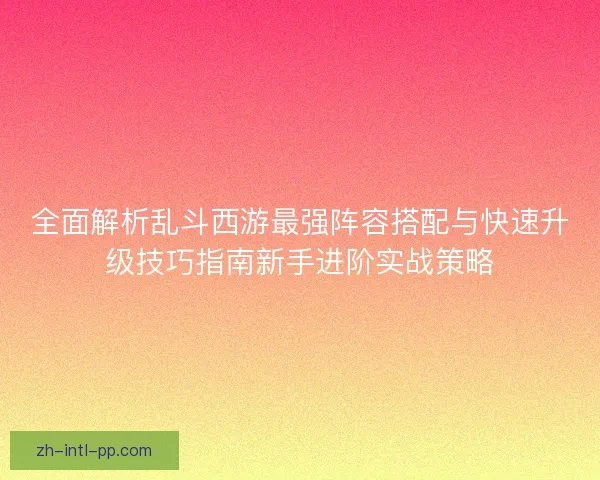 全面解析乱斗西游最强阵容搭配与快速升级技巧指南新手进阶实战策略