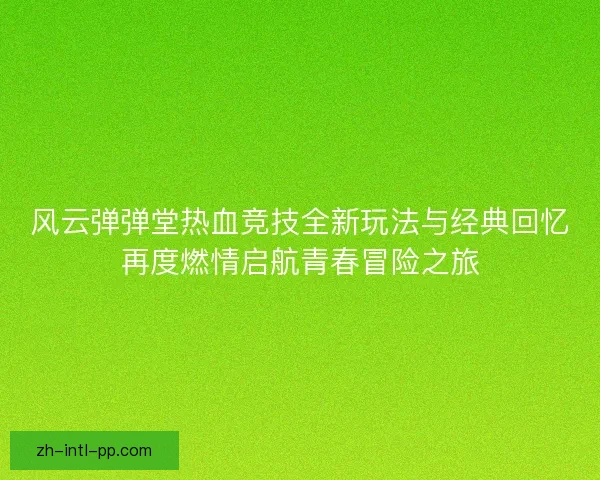 风云弹弹堂热血竞技全新玩法与经典回忆再度燃情启航青春冒险之旅