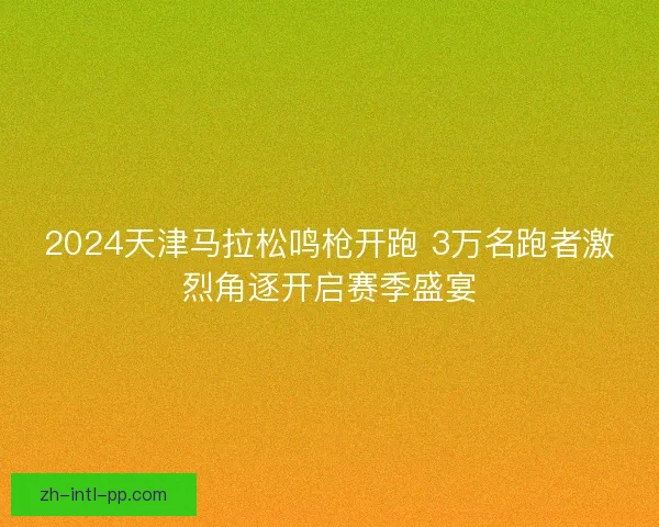 2024天津马拉松鸣枪开跑 3万名跑者激烈角逐开启赛季盛宴