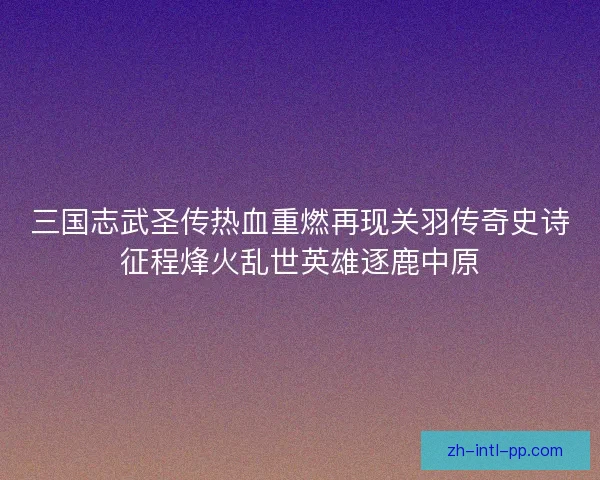 三国志武圣传热血重燃再现关羽传奇史诗征程烽火乱世英雄逐鹿中原