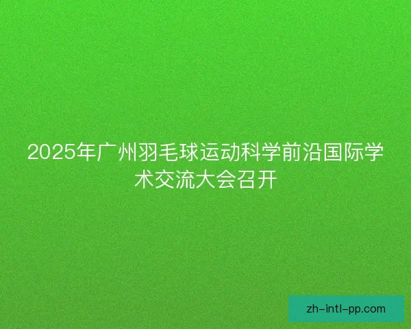 2025年广州羽毛球运动科学前沿国际学术交流大会召开