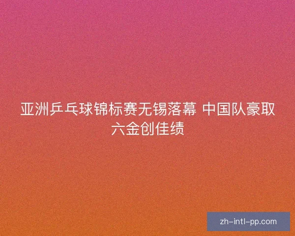 亚洲乒乓球锦标赛无锡落幕 中国队豪取六金创佳绩